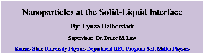 Text Box: Nanoparticles at the Solid-Liquid Interface
By: Lynza Halberstadt
Supervisor:  Dr. Bruce M. Law
Kansas State University Physics Department REU Program Soft Matter Physics
