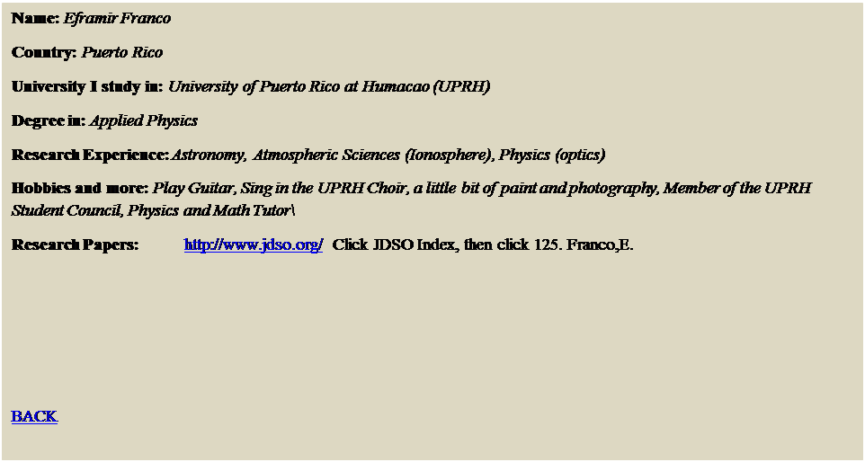 Text Box: Name: Eframir Franco
Country: Puerto Rico
University I study in: University of Puerto Rico at Humacao (UPRH)
Degree in: Applied Physics
Research Experience: Astronomy, Atmospheric Sciences (Ionosphere), Physics (optics) 
Hobbies and more: Play Guitar, Sing in the UPRH Choir, a little bit of paint and photography, Member of the UPRH  Student Council, Physics and Math Tutor\
Research Papers: 	http://www.jdso.org/  Click JDSO Index, then click 125. Franco,E.




BACK
 
